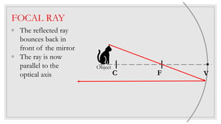 FOCAL RAY
◦ The reflected ray
bounces back in
front of the mirror
◦ The ray is now
parallel to the
optical axis C F V
Object
 