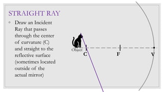 STRAIGHT RAY
◦ Draw an Incident
Ray that passes
through the center
of curvature (C)
and straight to the
reflective surface
(sometimes located
outside of the
actual mirror)
C F V
Object
 