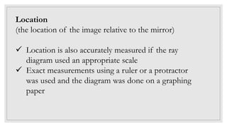 Location
(the location of the image relative to the mirror)
 Location is also accurately measured if the ray
diagram used an appropriate scale
 Exact measurements using a ruler or a protractor
was used and the diagram was done on a graphing
paper
 