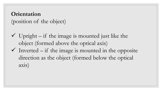 Orientation
(position of the object)
 Upright – if the image is mounted just like the
object (formed above the optical axis)
 Inverted – if the image is mounted in the opposite
direction as the object (formed below the optical
axis)
 