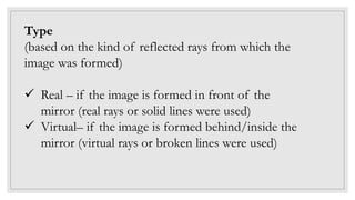 Type
(based on the kind of reflected rays from which the
image was formed)
 Real – if the image is formed in front of the
mirror (real rays or solid lines were used)
 Virtual– if the image is formed behind/inside the
mirror (virtual rays or broken lines were used)
 