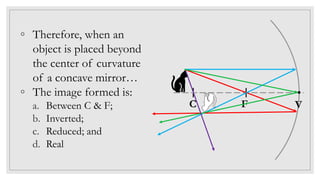 ◦ Therefore, when an
object is placed beyond
the center of curvature
of a concave mirror…
◦ The image formed is:
a. Between C & F;
b. Inverted;
c. Reduced; and
d. Real
C F V
 