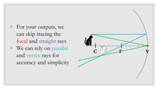 ◦ For your outputs, we
can skip tracing the
focal and straight rays
◦ We can rely on parallel
and vertex rays for
accuracy and simplicity
C F V
 