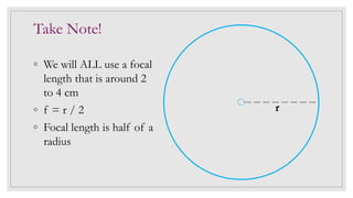 Take Note!
◦ We will ALL use a focal
length that is around 2
to 4 cm
◦ f = r / 2
◦ Focal length is half of a
radius
r
 