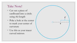 Take Note!
◦ Cut out a piece of
cardboard into a circle
using this length
◦ Poke a hole at the center
to mark your center of
curvature
◦ Use this as your tracer
curved mirrors
r
f
 