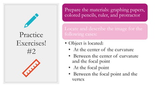 Practice
Exercises!
#2
Prepare the materials: graphing papers,
colored pencils, ruler, and protractor
Locate and describe the image for the
following cases:
• Object is located:
• At the center of the curvature
• Between the center of curvature
and the focal point
• At the focal point
• Between the focal point and the
vertex
 