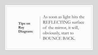 Tips on
Ray
Diagram:
As soon as light hits the
REFLECTING surface
of the mirror, it will,
obviously, start to
BOUNCE BACK.
 