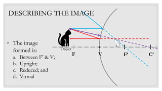 C’F’V
Object
DESCRIBING THE IMAGE
◦ The image
formed is:
a. Between F’ & V;
b. Upright;
c. Reduced; and
d. Virtual
F
 