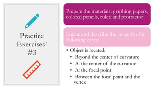 Prepare the materials: graphing papers,
colored pencils, ruler, and protractor
Locate and describe the image for the
following cases:
• Object is located:
• Beyond the center of curvature
• At the center of the curvature
• At the focal point
• Between the focal point and the
vertex
Practice
Exercises!
#3
 