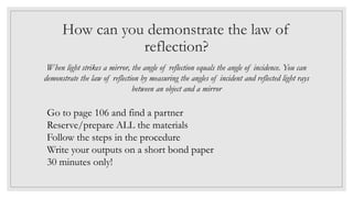 How can you demonstrate the law of
reflection?
When light strikes a mirror, the angle of reflection equals the angle of incidence. You can
demonstrate the law of reflection by measuring the angles of incident and reflected light rays
between an object and a mirror
Go to page 106 and find a partner
Reserve/prepare ALL the materials
Follow the steps in the procedure
Write your outputs on a short bond paper
30 minutes only!
 