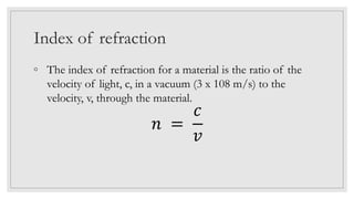 Index of refraction
◦ The index of refraction for a material is the ratio of the
velocity of light, c, in a vacuum (3 x 108 m/s) to the
velocity, v, through the material.
𝑛 =
𝑐
𝑣
 