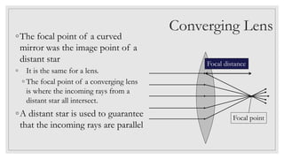 Converging Lens
◦The focal point of a curved
mirror was the image point of a
distant star
◦ It is the same for a lens.
◦ The focal point of a converging lens
is where the incoming rays from a
distant star all intersect.
◦A distant star is used to guarantee
that the incoming rays are parallel
Focal point
Focal distance
 