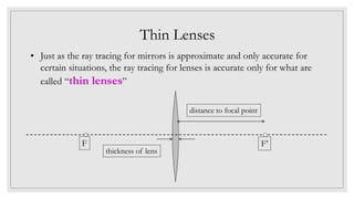 Thin Lenses
• Just as the ray tracing for mirrors is approximate and only accurate for
certain situations, the ray tracing for lenses is accurate only for what are
called “thin lenses”
F’F
thickness of lens
distance to focal point
 