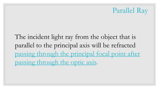 The incident light ray from the object that is
parallel to the principal axis will be refracted
passing through the principal focal point after
passing through the optic axis.
Parallel Ray
 
