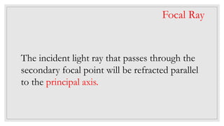 The incident light ray that passes through the
secondary focal point will be refracted parallel
to the principal axis.
Focal Ray
 