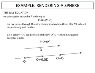 THE RAY EQUATION
we can express any point P in the ray as
P=O+t(V−O)
the ray passes through O, and we know its direction (from O to V). where t
is an arbitrary real number.
Let’s call (V−O), the direction of the ray, D D→; then the equation
becomes simply
P=O+tD
EXAMPLE: RENDERING A SPHERE
 