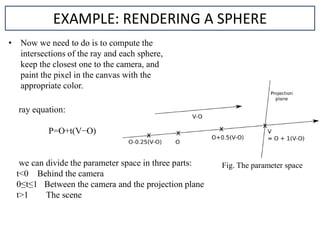 • Now we need to do is to compute the
intersections of the ray and each sphere,
keep the closest one to the camera, and
paint the pixel in the canvas with the
appropriate color.
EXAMPLE: RENDERING A SPHERE
ray equation:
P=O+t(V−O)
we can divide the parameter space in three parts:
t<0 Behind the camera
0≤t≤1 Between the camera and the projection plane
t>1 The scene
Fig. The parameter space
 