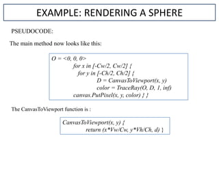EXAMPLE: RENDERING A SPHERE
O = <0, 0, 0>
for x in [-Cw/2, Cw/2] {
for y in [-Ch/2, Ch/2] {
D = CanvasToViewport(x, y)
color = TraceRay(O, D, 1, inf)
canvas.PutPixel(x, y, color) } }
CanvasToViewport(x, y) {
return (x*Vw/Cw, y*Vh/Ch, d) }
PSEUDOCODE:
The main method now looks like this:
The CanvasToViewport function is :
 