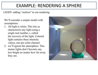 EXAMPLE: RENDERING A SPHERE
LIGHT- adding “realism” to our rendering
We’ll consider a simple model with
assumptions:
1. All light is white. This lets us
characterize any light using a
single real number, i, called
the intensity of the light. Colored
light contains three intensity
values, one per color channel.
2. we’ll ignore the atmosphere. This
means lights don’t become any
less bright no matter how far away
they are.
 