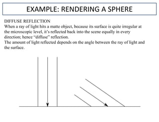 DIFFUSE REFLECTION
When a ray of light hits a matte object, because its surface is quite irregular at
the microscopic level, it’s reflected back into the scene equally in every
direction; hence “diffuse” reflection.
The amount of light reflected depends on the angle between the ray of light and
the surface.
EXAMPLE: RENDERING A SPHERE
 