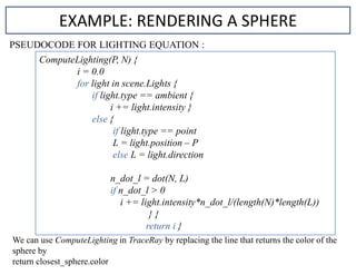 PSEUDOCODE FOR LIGHTING EQUATION :
EXAMPLE: RENDERING A SPHERE
ComputeLighting(P, N) {
i = 0.0
for light in scene.Lights {
if light.type == ambient {
i += light.intensity }
else {
if light.type == point
L = light.position – P
else L = light.direction
n_dot_l = dot(N, L)
if n_dot_l > 0
i += light.intensity*n_dot_l/(length(N)*length(L))
} }
return i }
We can use ComputeLighting in TraceRay by replacing the line that returns the color of the
sphere by
return closest_sphere.color
 