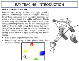 FORWARD RAY TRACING
Forward ray tracing follows the light particles
(photons) from the light source to the object. Although
forward ray tracing can most accurately determine the
coloring of each object, it is highly inefficient. This is
because many rays from the light source never come
through the viewplane and into the eye. Tracking every
light ray from the light source down means that many
rays will go to waste because they never contribute to
the final image as seen from the eye. Forward ray
tracing is also known as light ray tracing and photon
tracing.
• Rays as paths of photons in world space
• Forward ray tracing: follow photon from light
sources to viewer
RAY TRACING- INTRODUCTION
 
