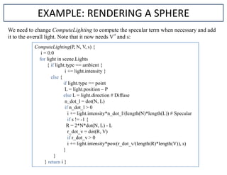 EXAMPLE: RENDERING A SPHERE
We need to change ComputeLighting to compute the specular term when necessary and add
it to the overall light. Note that it now needs V and s:
ComputeLighting(P, N, V, s) {
i = 0.0
for light in scene.Lights
{ if light.type == ambient {
i += light.intensity }
else {
if light.type == point
L = light.position – P
else L = light.direction # Diffuse
n_dot_l = dot(N, L)
if n_dot_l > 0
i += light.intensity*n_dot_l/(length(N)*length(L)) # Specular
if s != -1 {
R = 2*N*dot(N, L) - L
r_dot_v = dot(R, V)
if r_dot_v > 0
i += light.intensity*pow(r_dot_v/(length(R)*length(V)), s)
}
}
} return i }
 