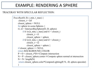 TRACERAY WITH SPECULAR REFLECTION:
TraceRay(O, D, t_min, t_max) {
closest_t = inf
closest_sphere = NULL
for sphere in scene.Spheres {
t1, t2 = IntersectRaySphere(O, D, sphere)
if t1 in [t_min, t_max] and t1 < closest_t
closest_t = t1
closest_sphere = sphere
if t2 in [t_min, t_max] and t2 < closest_t
closest_t = t2
closest_sphere = sphere }
if closest_sphere == NULL
return BACKGROUND_COLOR
P = O + closest_t*D # Compute intersection
N = P - closest_sphere.center # Compute sphere normal at intersection
N = N / length(N)
return closest_sphere.color*ComputeLighting(P, N, -D, sphere.specular)
}
EXAMPLE: RENDERING A SPHERE
 