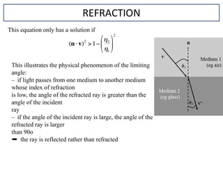 This equation only has a solution if
REFRACTION
This illustrates the physical phenomenon of the limiting
angle:
– if light passes from one medium to another medium
whose index of refraction
is low, the angle of the refracted ray is greater than the
angle of the incident
ray
– if the angle of the incident ray is large, the angle of the
refracted ray is larger
than 90o
➨ the ray is reflected rather than refracted
 