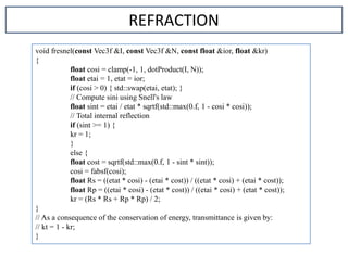 void fresnel(const Vec3f &I, const Vec3f &N, const float &ior, float &kr)
{
float cosi = clamp(-1, 1, dotProduct(I, N));
float etai = 1, etat = ior;
if (cosi > 0) { std::swap(etai, etat); }
// Compute sini using Snell's law
float sint = etai / etat * sqrtf(std::max(0.f, 1 - cosi * cosi));
// Total internal reflection
if (sint >= 1) {
kr = 1;
}
else {
float cost = sqrtf(std::max(0.f, 1 - sint * sint));
cosi = fabsf(cosi);
float Rs = ((etat * cosi) - (etai * cost)) / ((etat * cosi) + (etai * cost));
float Rp = ((etai * cosi) - (etat * cost)) / ((etai * cosi) + (etat * cost));
kr = (Rs * Rs + Rp * Rp) / 2;
}
// As a consequence of the conservation of energy, transmittance is given by:
// kt = 1 - kr;
}
REFRACTION
 