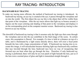 BACKWARD RAY TRACING
To make ray tracing more efficient, the method of backward ray tracing is introduced. In
backward ray tracing, an eye ray is created at the eye; it passes through the viewplane and
on into the world. The first object the eye ray hits is the object that will be visible from
that point of the viewplane. After the ray tracer allows that light ray to bounce around, it
figures out the exact coloring and shading of that point in the viewplane and displays it
on the corresponding pixel on the computer monitor screen. Backward ray tracing is also
known as eye ray tracing.
The downfall of backward ray tracing is that it assumes only the light rays that come through
the viewplane and on into the eye contribute to the final image of the scene. In certain
cases, this assumption is flawed. For example, if a lens is held at a distance on top of a
table, and is illuminated by a light source directly above, there will exist a focal point
beneath the lens with a large concentration of light. If backward ray tracing tries to re-
create this image, it will miscalculate because shooting light rays backward only confirms
that rays traveled through the lens; backward rays have no way of recognizing that
forward rays are bent when they go through the lens. Therefore, if only backward ray
tracing is performed, there will only be an even patch of light beneath the lens, just as if
the lens were a normal piece of glass and light is transmitted straight through it.
RAY TRACING- INTRODUCTION
 