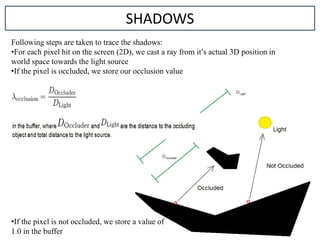 Following steps are taken to trace the shadows:
•For each pixel hit on the screen (2D), we cast a ray from it’s actual 3D position in
world space towards the light source
•If the pixel is occluded, we store our occlusion value
SHADOWS
•If the pixel is not occluded, we store a value of
1.0 in the buffer
 
