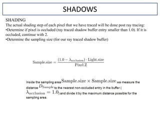 SHADING
The actual shading step of each pixel that we have traced will be done post ray tracing:
•Determine if pixel is occluded (ray traced shadow buffer entry smaller than 1.0). If it is
occluded, continue with 2.
•Determine the sampling size (for our ray traced shadow buffer)
SHADOWS
 