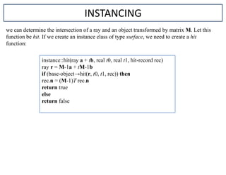 we can determine the intersection of a ray and an object transformed by matrix M. Let this
function be hit. If we create an instance class of type surface, we need to create a hit
function:
instance::hit(ray a + tb, real t0, real t1, hit-record rec)
ray r = M-1a + tM-1b
if (base-object→hit(r, t0, t1, rec)) then
rec.n = (M-1)T rec.n
return true
else
return false
INSTANCING
 