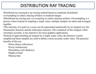 DISTRIBUTION RAY TRACING
Distributed ray tracing is a ray tracing method based on randomly distributed
oversampling to reduce aliasing artifacts in rendered images.
•Distributed ray tracing uses oversampling to reduce aliasing artifacts. Oversampling is a
process where instead of sampling a single value, multiple samples are taken and averaged
together
•The intensity of a point in a scene can be represented analytically by an integral over the
illumination function and the reflectance function. The evaluation of this integral, while
extremely accurate, is too expensive for most graphics applications.
•Instead of approximating an integral by a single scalar value, the function is point
sampled and these samples are used to define a more accurate scalar value. The practical
benefits of this are:
•Gloss (fuzzy reflections)
•Fuzzy translucency
•Penumbras (soft shadows)
•Depth of field
•Motion blur
 