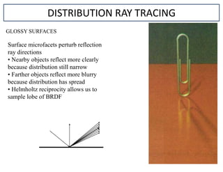 GLOSSY SURFACES
DISTRIBUTION RAY TRACING
Surface microfacets perturb reflection
ray directions
• Nearby objects reflect more clearly
because distribution still narrow
• Farther objects reflect more blurry
because distribution has spread
• Helmholtz reciprocity allows us to
sample lobe of BRDF
 