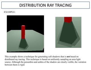 DISTRIBUTION RAY TRACING
EXAMPLE:
This example shows a technique for generating soft shadows that is not based on
distributed ray tracing. This technique is based on uniformly sampling an area light
source. Although the penumbra and umbra of the shadow are clearly visible, the variation
between them is rigid.
 