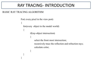 BASIC RAY TRACING ALGORITHM
For( every pixel in the view port)
{
for(every object in the model world)
{
if(ray-object intersection)
{
select the front most intersection;
recursively trace the reflection and refraction rays;
calculate color;
}
}
}
RAY TRACING- INTRODUCTION
 