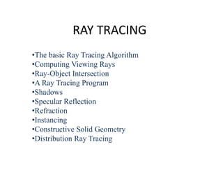 RAY TRACING
•The basic Ray Tracing Algorithm
•Computing Viewing Rays
•Ray-Object Intersection
•A Ray Tracing Program
•Shadows
•Specular Reflection
•Refraction
•Instancing
•Constructive Solid Geometry
•Distribution Ray Tracing
 