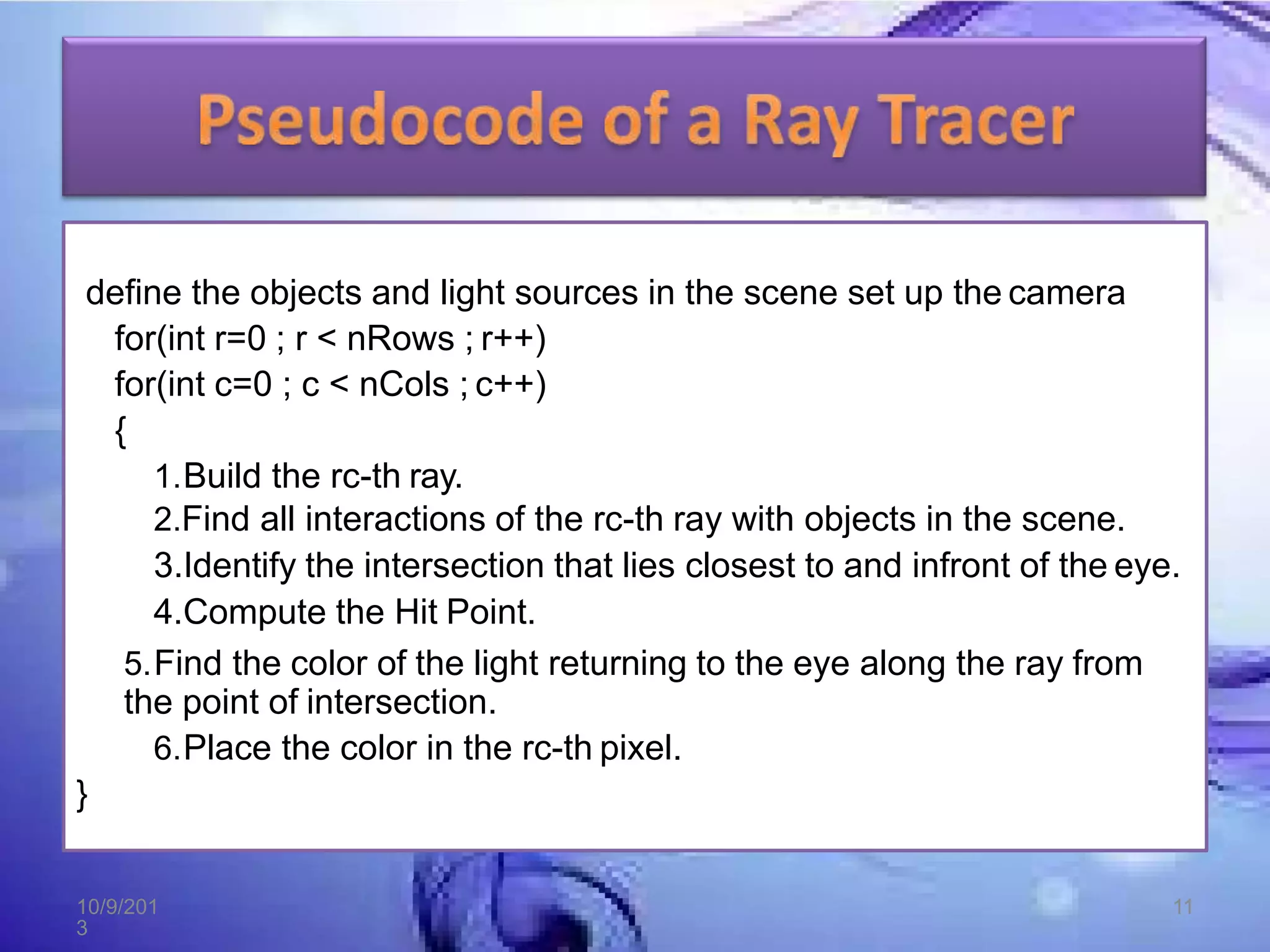 define the objects and light sources in the scene set up the camera
for(int r=0 ; r < nRows ; r++)
for(int c=0 ; c < nCols ; c++)
{
1.Build the rc-th ray.
2.Find all interactions of the rc-th ray with objects in the scene.
3.Identify the intersection that lies closest to and infront of the eye.
4.Compute the Hit Point.
5.Find the color of the light returning to the eye along the ray from
the point of intersection.
6.Place the color in the rc-th pixel.
}
10/9/201
3
11
 