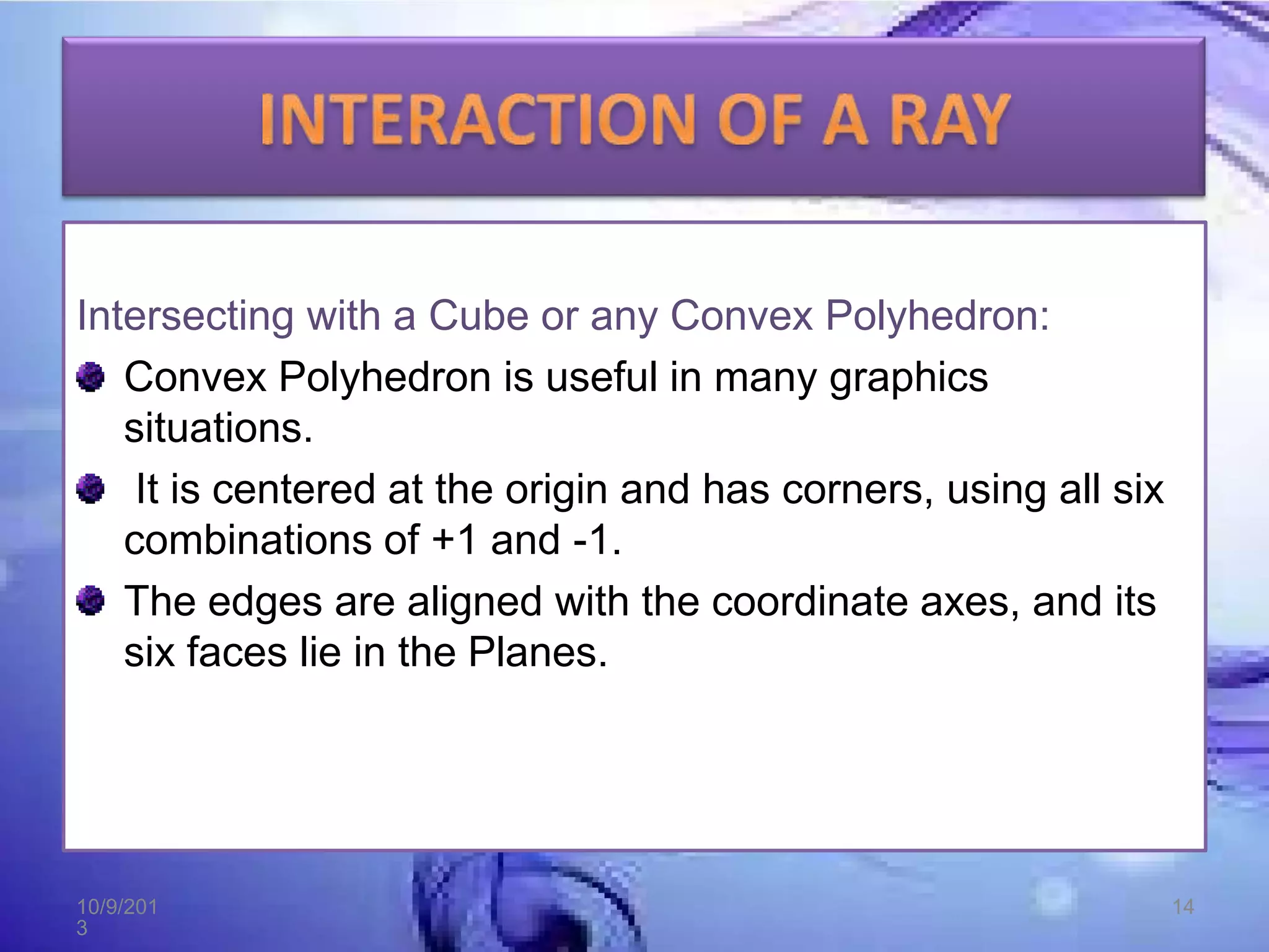 Intersecting with a Cube or any Convex Polyhedron:
Convex Polyhedron is useful in many graphics
situations.
It is centered at the origin and has corners, using all six
combinations of +1 and -1.
The edges are aligned with the coordinate axes, and its
six faces lie in the Planes.
10/9/201
3
14
 