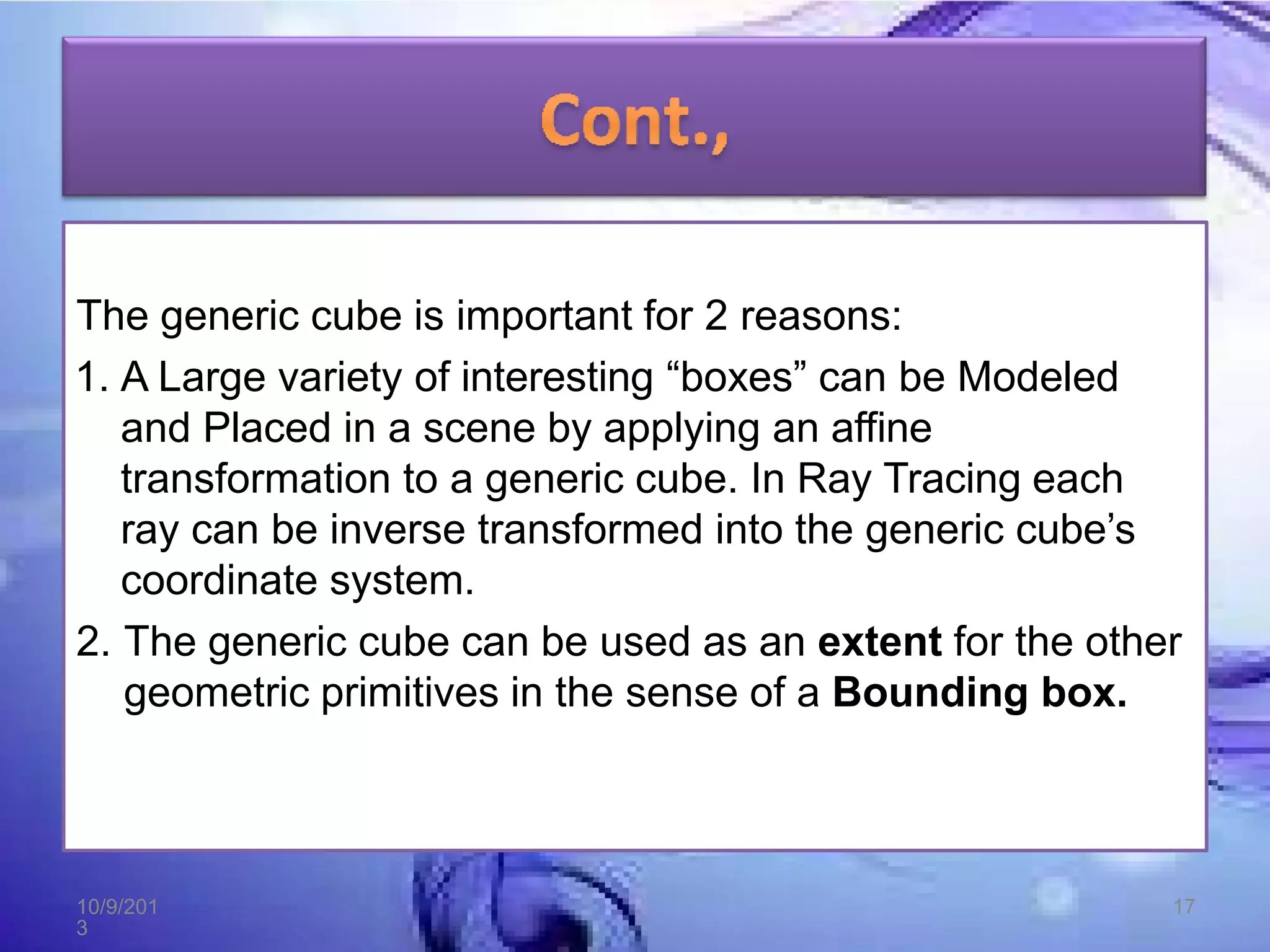 The generic cube is important for 2 reasons:
1. A Large variety of interesting “boxes” can be Modeled
and Placed in a scene by applying an affine
transformation to a generic cube. In Ray Tracing each
ray can be inverse transformed into the generic cube’s
coordinate system.
2. The generic cube can be used as an extent for the other
geometric primitives in the sense of a Bounding box.
10/9/201
3
17
 