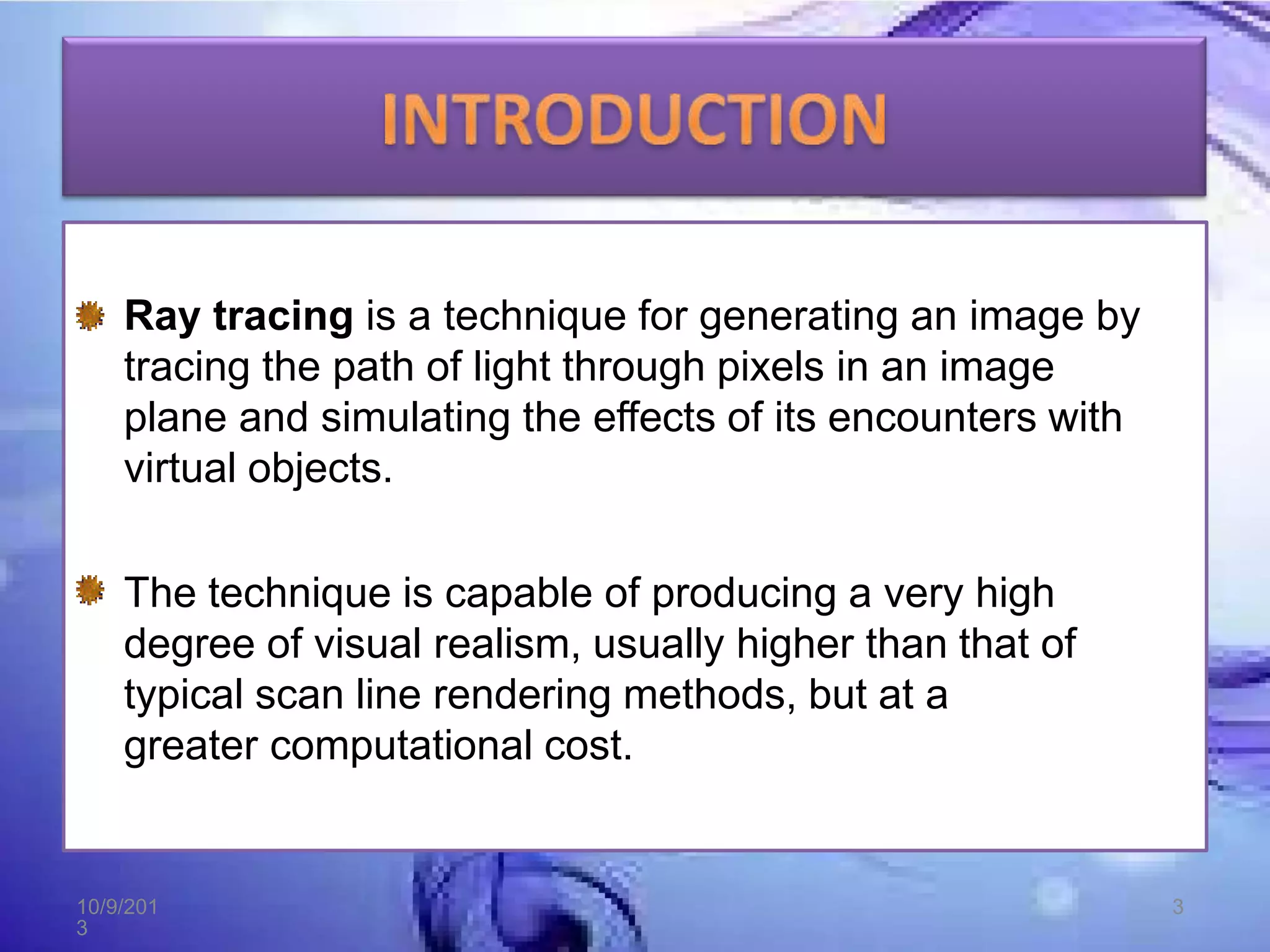 Ray tracing is a technique for generating an image by
tracing the path of light through pixels in an image
plane and simulating the effects of its encounters with
virtual objects.
The technique is capable of producing a very high
degree of visual realism, usually higher than that of
typical scan line rendering methods, but at a
greater computational cost.
10/9/201
3
3
 
