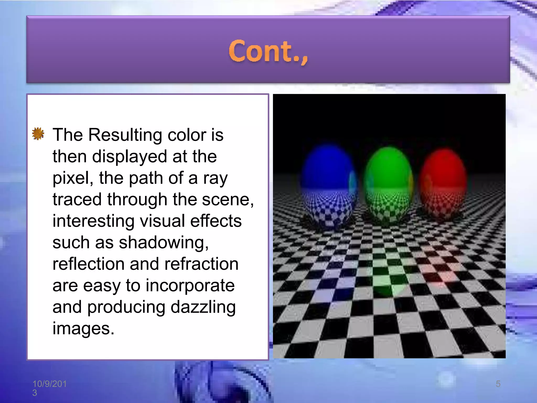 The Resulting color is
then displayed at the
pixel, the path of a ray
traced through the scene,
interesting visual effects
such as shadowing,
reflection and refraction
are easy to incorporate
and producing dazzling
images.
10/9/201
3
5
 