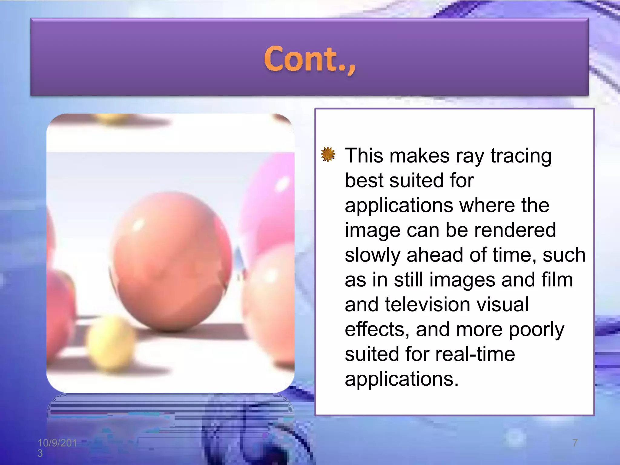 This makes ray tracing
best suited for
applications where the
image can be rendered
slowly ahead of time, such
as in still images and film
and television visual
effects, and more poorly
suited for real-time
applications.
10/9/201
3
7
 