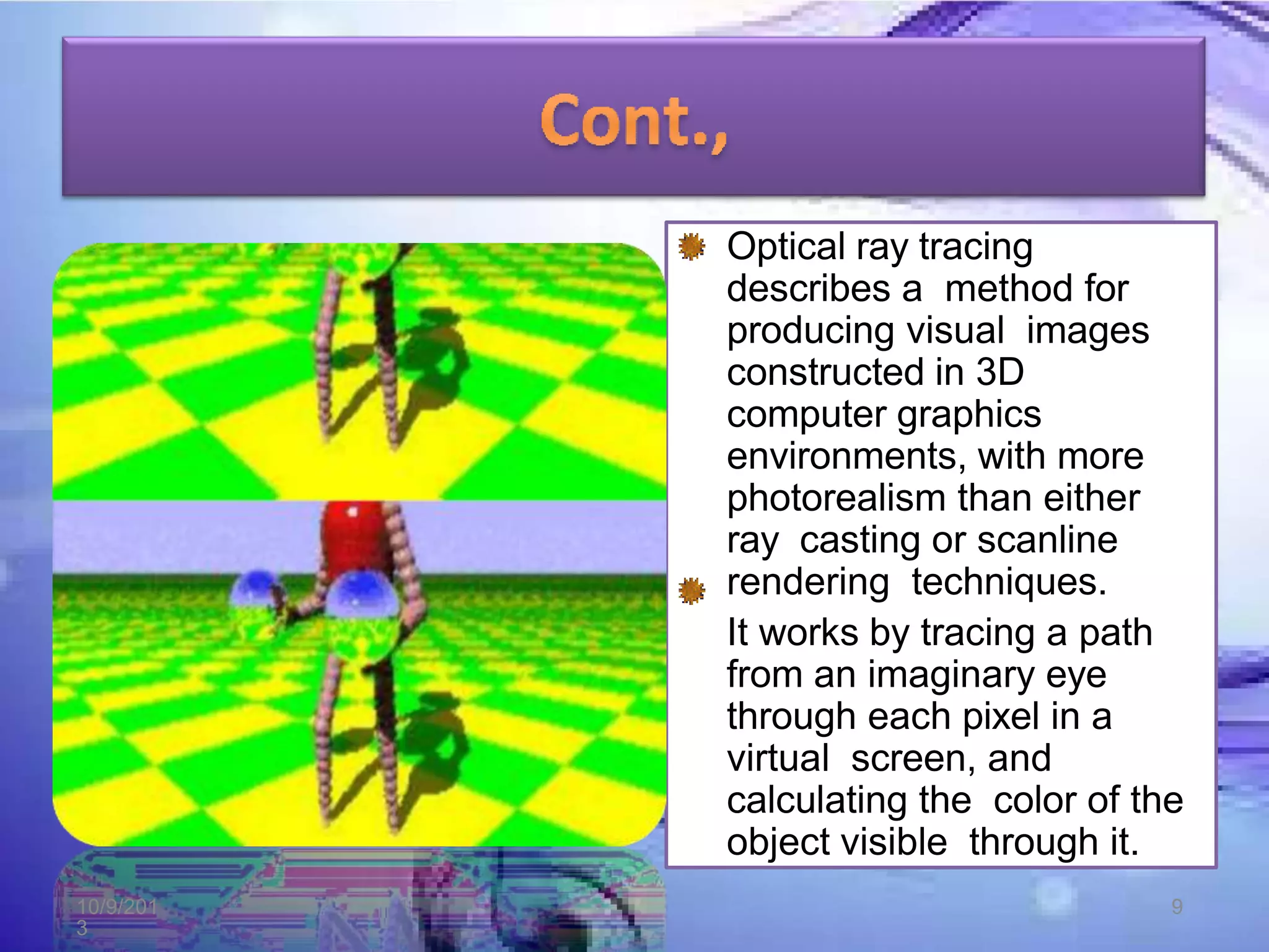 Optical ray tracing
describes a method for
producing visual images
constructed in 3D
computer graphics
environments, with more
photorealism than either
ray casting or scanline
rendering techniques.
It works by tracing a path
from an imaginary eye
through each pixel in a
virtual screen, and
calculating the color of the
object visible through it.
10/9/201
3
9
 