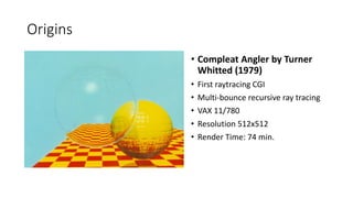 Origins
? Compleat Angler by Turner
Whitted (1979)
? First raytracing CGI
? Multi-bounce recursive ray tracing
? VAX 11/780
? Resolution 512x512
? Render Time: 74 min.
 