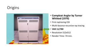 Origins
? Compleat Angler by Turner
Whitted (1979)
? First raytracing CGI
? Multi-bounce recursive ray tracing
? VAX 11/780
? Resolution 512x512
? Render Time: 74 min.
 