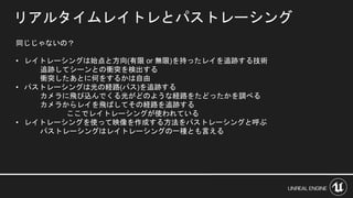 リアルタイムレイトレとパストレーシング
同じじゃないの？
• レイトレーシングは始点と方向(有限 or 無限)を持ったレイを追跡する技術
追跡してシーンとの衝突を検出する
衝突したあとに何をするかは自由
• パストレーシングは光の経路(パス)を追跡する
カメラに飛び込んでくる光がどのような経路をたどったかを調べる
カメラからレイを飛ばしてその経路を追跡する
ここでレイトレーシングが使われている
• レイトレーシングを使って映像を作成する方法をパストレーシングと呼ぶ
パストレーシングはレイトレーシングの一種とも言える
 