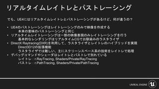 リアルタイムレイトレとパストレーシング
でも、UE4にはリアルタイムレイトレとパストレーシングがあるけど、何が違うの？
• UE4のパストレーシングはレイトレーシングのみで映像を作成する
本来の意味のパストレーシングと同じ
• リアルタイムレイトレーシングは一部の映像表現のみレイトレーシングを行う
基本的なレンダリングはリアルタイムCGでお馴染みのラスタライザ
• DirectX Raytracing(DXR)を利用して、ラスタライザとレイトレのハイブリッドを実現
Direct3D12の拡張機能
ラスタライザでは難しい、主にスクリーンスペース系の技術をレイトレで処理
• デバッグコマンドやシェーダはレイトレとパストレで別れている
レイトレ：r.RayTracing, Shaders/Private/RayTracing
パストレ：r.PathTracing, Shaders/Private/PathTracing
 